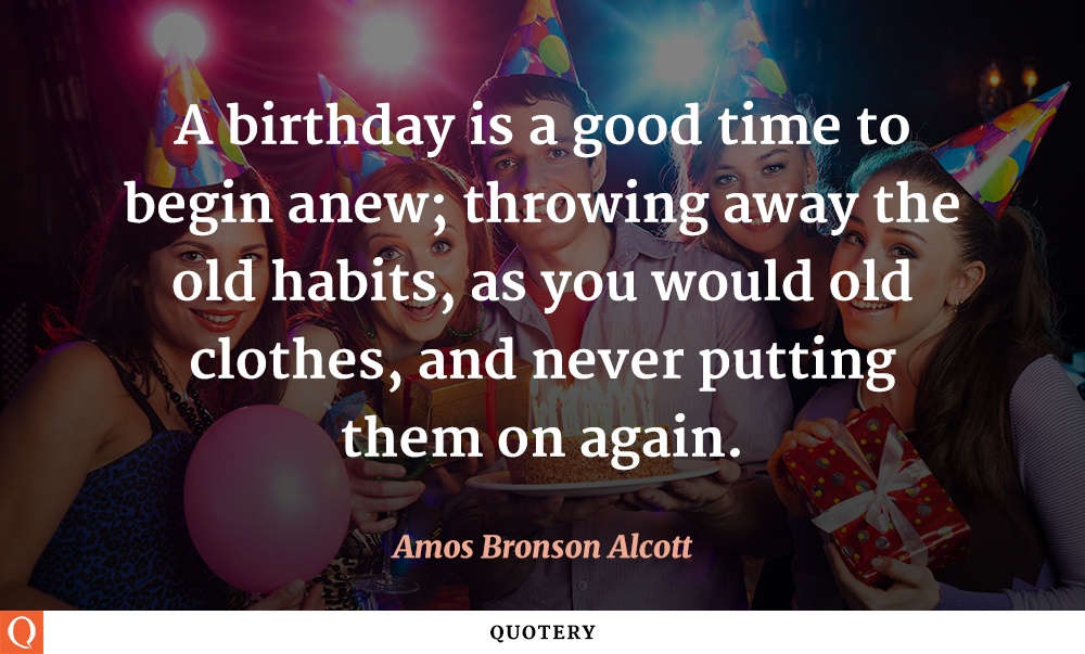 “A birthday is a good time to begin anew; throwing away the old habits, as you would old clothes, and never putting them on again.” — Amos Bronson Alcott