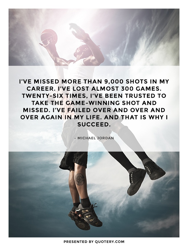 “I’ve missed more than 9,000 shots in my career. I’ve lost almost 300 games. Twenty-six times, I’ve been trusted to take the game-winning shot and missed. I’ve failed over and over and over again in my life. And that is why I succeed.” — Michael Jordan