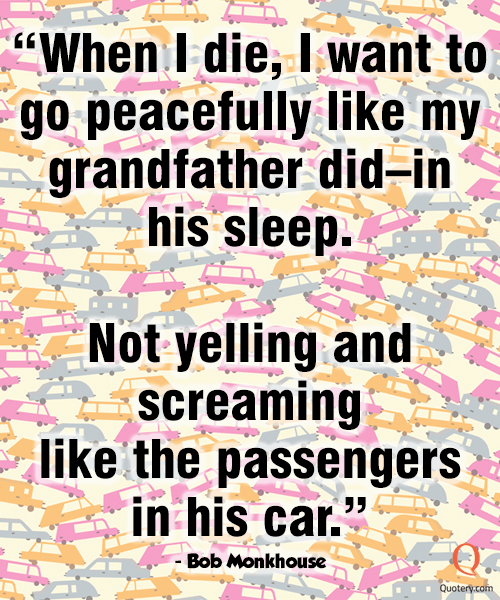 “When I die, I want to go peacefully like my grandfather did–in his sleep. Not yelling and screaming like the passengers in his car.” — Bob Monkhouse