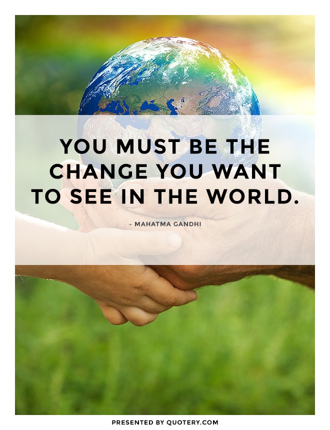 “You must be the change that you wish to see in the world.” — Mohandas Karamchand Gandhi