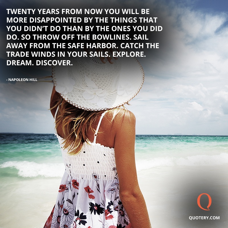 “Twenty years from now you will be more disappointed by the things that you didn't do than by the ones you did do. So throw off the bowlines. Sail away from the safe harbor. Catch the trade winds in your sails. Explore. Dream. Discover.” — H. Jackson Brown (Jr.)