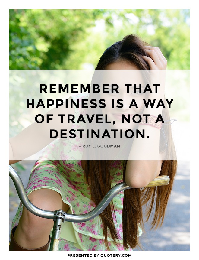 “Remember that happiness is a way of travel, not a destination.” — Roy L. Goodman