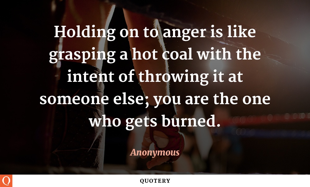 “Holding on to anger is like grasping a hot coal with the intent of throwing it at someone else; you are the one who gets burned.” — Anonymous