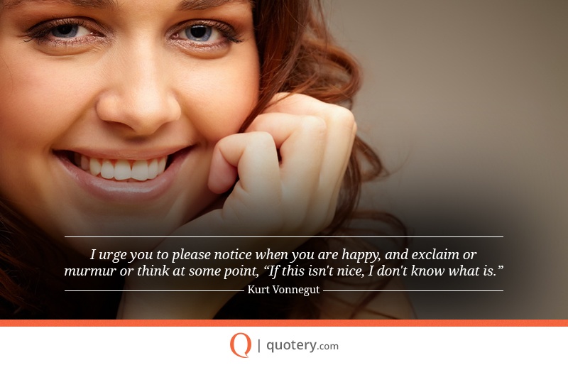 “I urge you to please notice when you are happy, and exclaim or murmur or think at some point, “If this isn't nice, I don't know what is.”” — Kurt Vonnegut (Jr.)