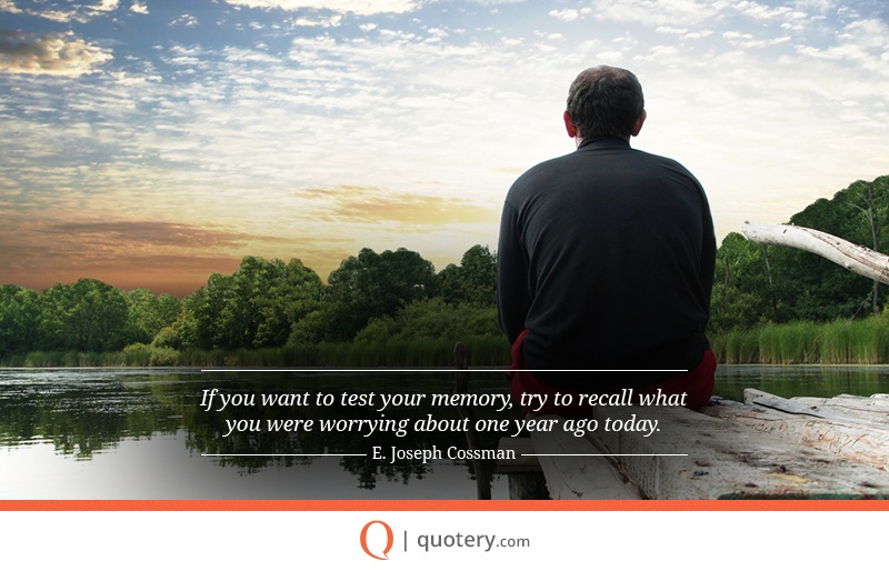 “If you want to test your memory, try to recall what you were worrying about one year ago today.” — E. Joseph Cossman