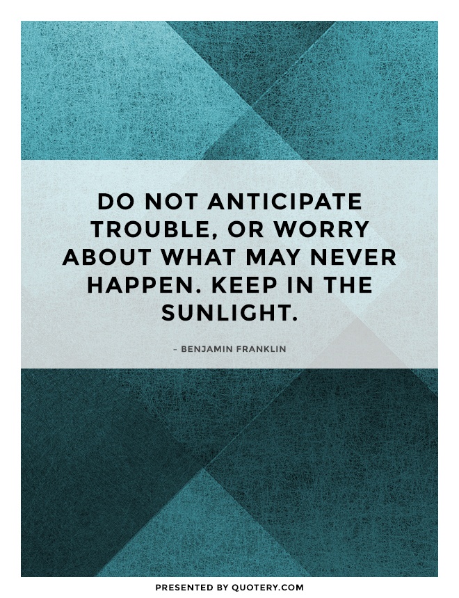 “Do not anticipate trouble, or worry about what may never happen. Keep in the sunlight.” — Benjamin Franklin