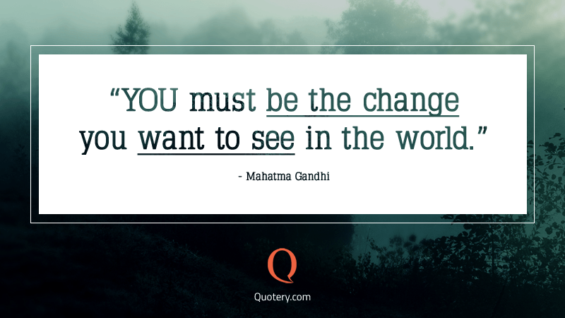 “You must be the change that you wish to see in the world.” — Mohandas Karamchand Gandhi