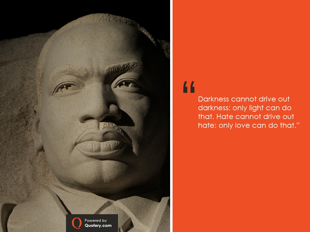 “Darkness cannot drive out darkness: only light can do that. Hate cannot drive out hate: only love can do that.” — Martin Luther King (Jr.)