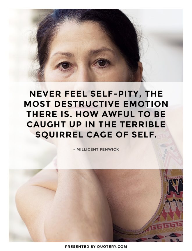 “Never feel self-pity, the most destructive emotion there is. How awful to be caught up in the terrible squirrel cage of self.” — Millicent Fenwick