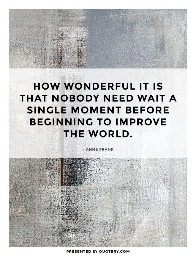 “How wonderful it is that nobody need wait a single moment before beginning to improve the world.” — Anne Frank