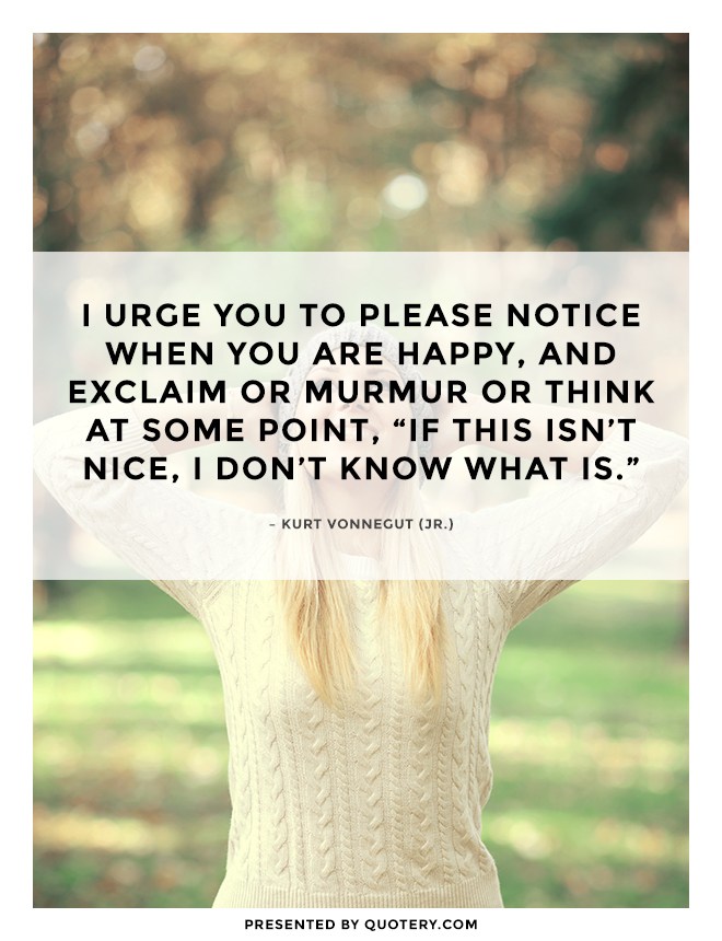 “I urge you to please notice when you are happy, and exclaim or murmur or think at some point, “If this isn't nice, I don't know what is.”” — Kurt Vonnegut (Jr.)