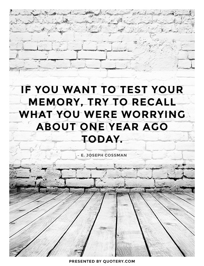 “If you want to test your memory, try to recall what you were worrying about one year ago today.” — E. Joseph Cossman