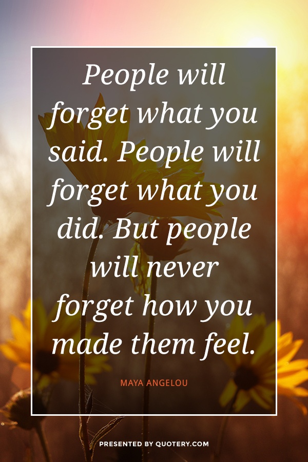 “People will forget what you said. People will forget what you did. But people will never forget how you made them feel.” — Maya Angelou