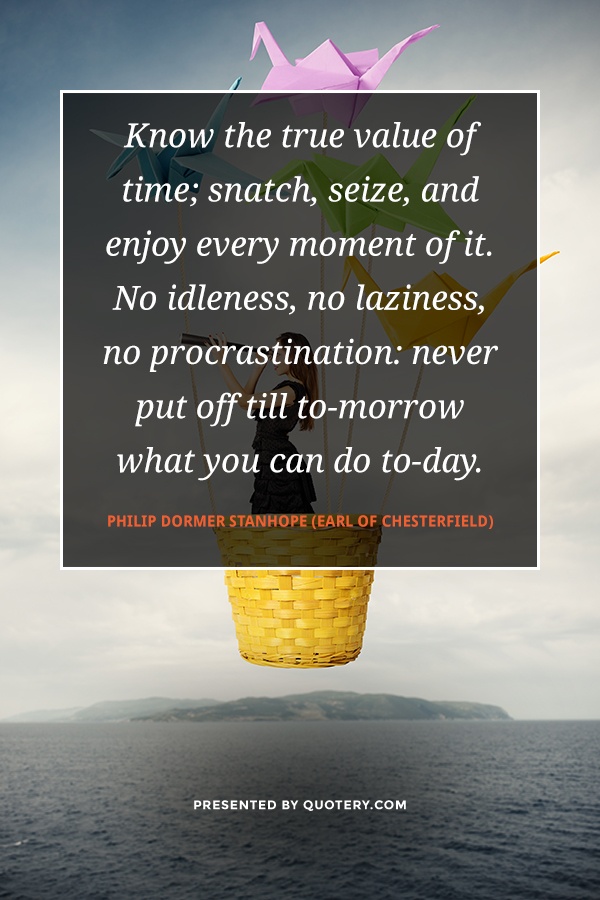 “Know the true value of time; snatch, seize, and enjoy every moment of it. No idleness, no laziness, no procrastination: never put off till to-morrow what you can do to-day.” — Philip Dormer Stanhope (Earl of Chesterfield)