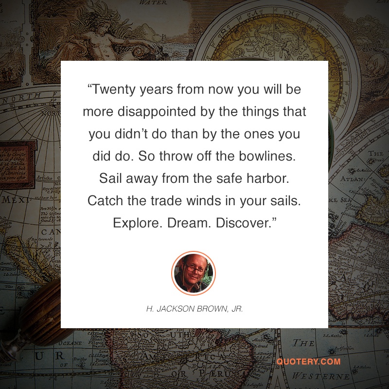 “Twenty years from now you will be more disappointed by the things that you didn't do than by the ones you did do. So throw off the bowlines. Sail away from the safe harbor. Catch the trade winds in your sails. Explore. Dream. Discover.” — H. Jackson Brown (Jr.)