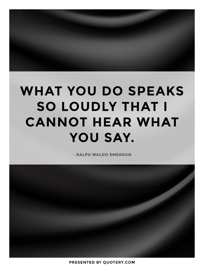 “What you do speaks so loudly that I cannot hear what you say.” — Ralph Waldo Emerson