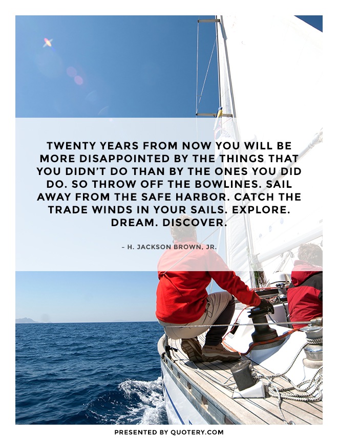 “Twenty years from now you will be more disappointed by the things that you didn't do than by the ones you did do. So throw off the bowlines. Sail away from the safe harbor. Catch the trade winds in your sails. Explore. Dream. Discover.” — H. Jackson Brown (Jr.)