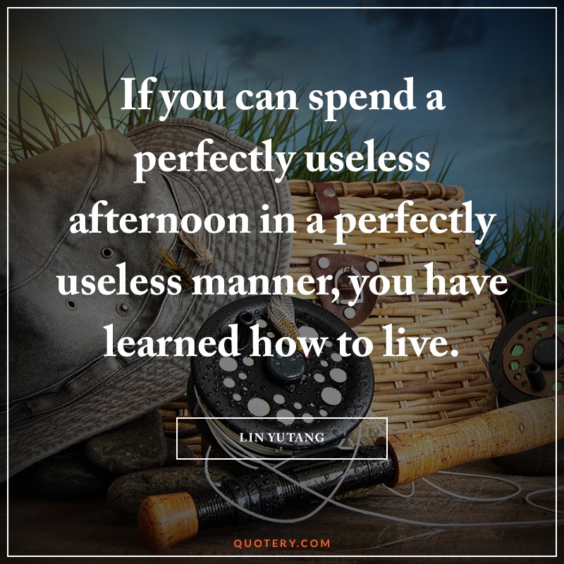 “If you can spend a perfectly useless afternoon in a perfectly useless manner, you have learned how to live.” — Lin Yutang