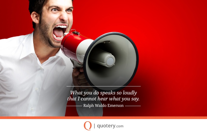 “What you do speaks so loudly that I cannot hear what you say.” — Ralph Waldo Emerson