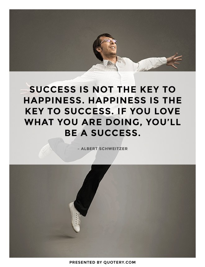 “Success is not the key to happiness. Happiness is the key to success. If you love what you are doing, you'll be a success.” — Albert Schweitzer