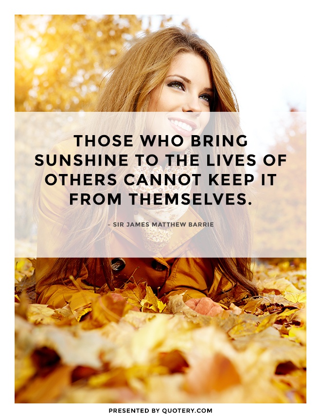 “Those who bring sunshine to the lives of others cannot keep it from themselves.” — James M. Barrie