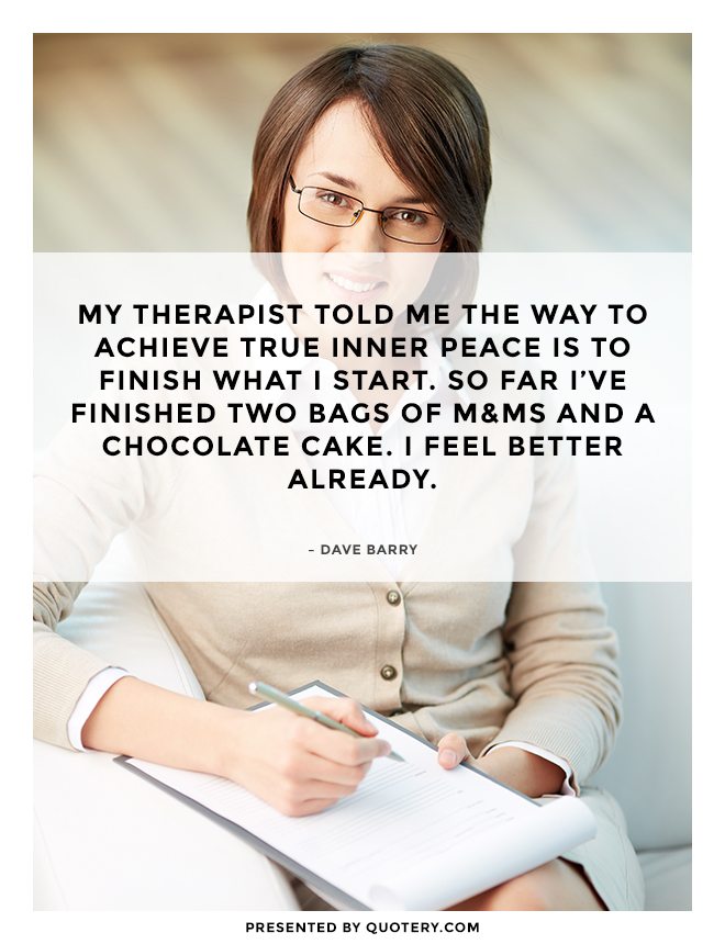 “My therapist told me the way to achieve true inner peace is to finish what I start. So far I've finished two bags of M&amp;Ms and a chocolate cake. I feel better already.” — Dave Barry