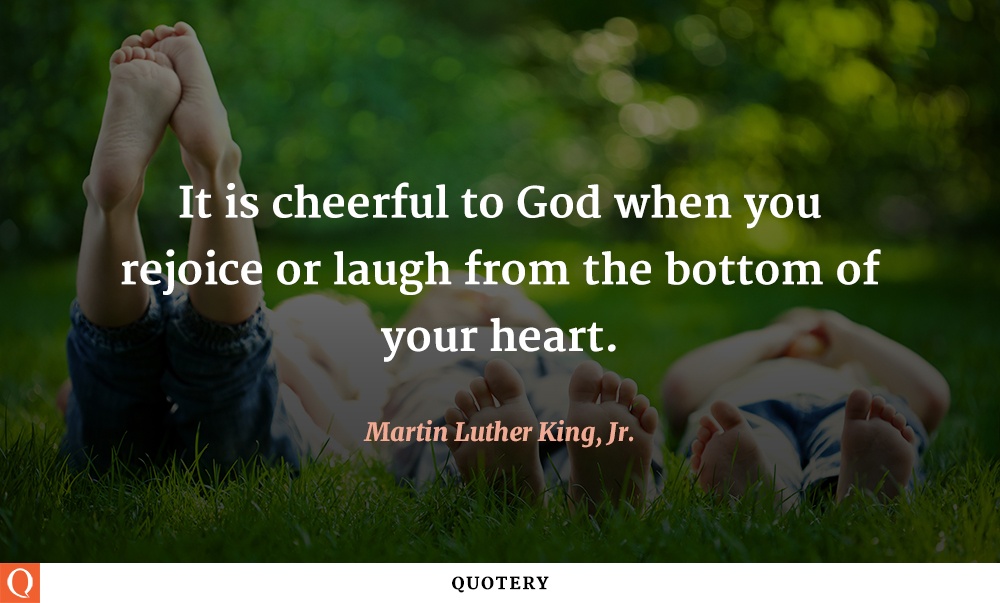 “It is cheerful to God when you rejoice or laugh from the bottom of your heart.” — Martin Luther King (Jr.)