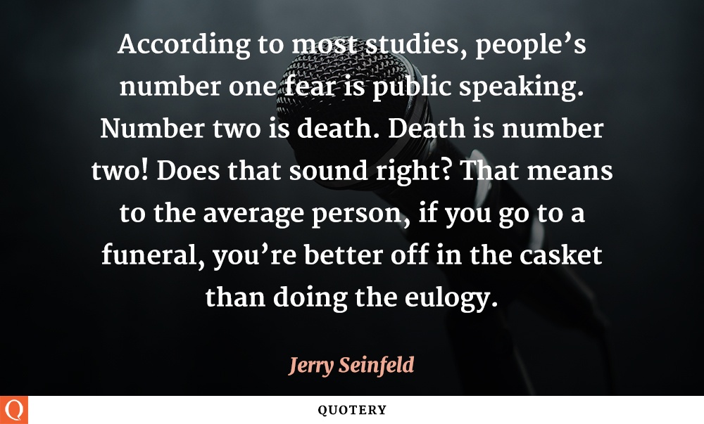 “According to most studies, people’s number one fear is public speaking. Number two is death. Death is number two! Does that sound right? That means to the average person, if you go to a funeral, you’re better off in the casket than doing the eulogy.” — Jerry Seinfeld