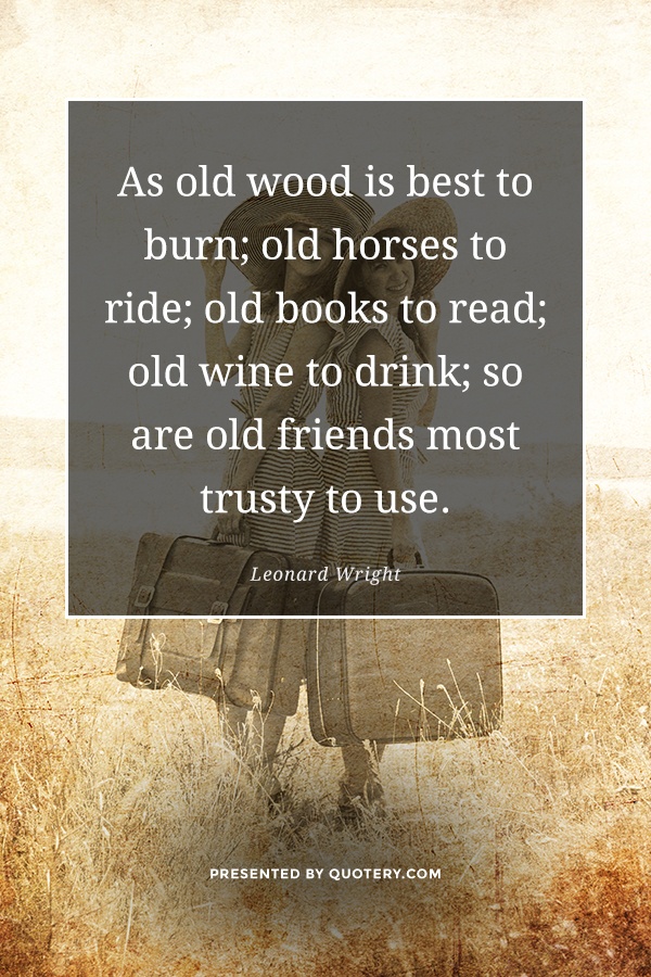 “As old wood is best to burn; old horses to ride; old books to read; old wine to drink; so are old friends most trusty to use.” — Leonard Wright