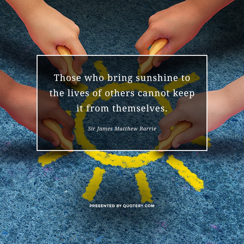 “Those who bring sunshine to the lives of others cannot keep it from themselves.” — James M. Barrie