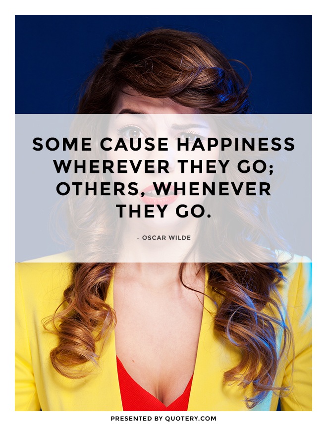 “Some cause happiness wherever they go; others, whenever they go.” — Oscar Wilde