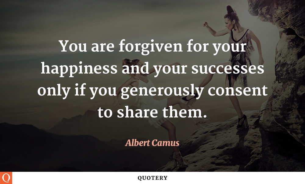 "You are forgiven for your happiness and your successes only if you generously consent to share them." — Albert Camus
