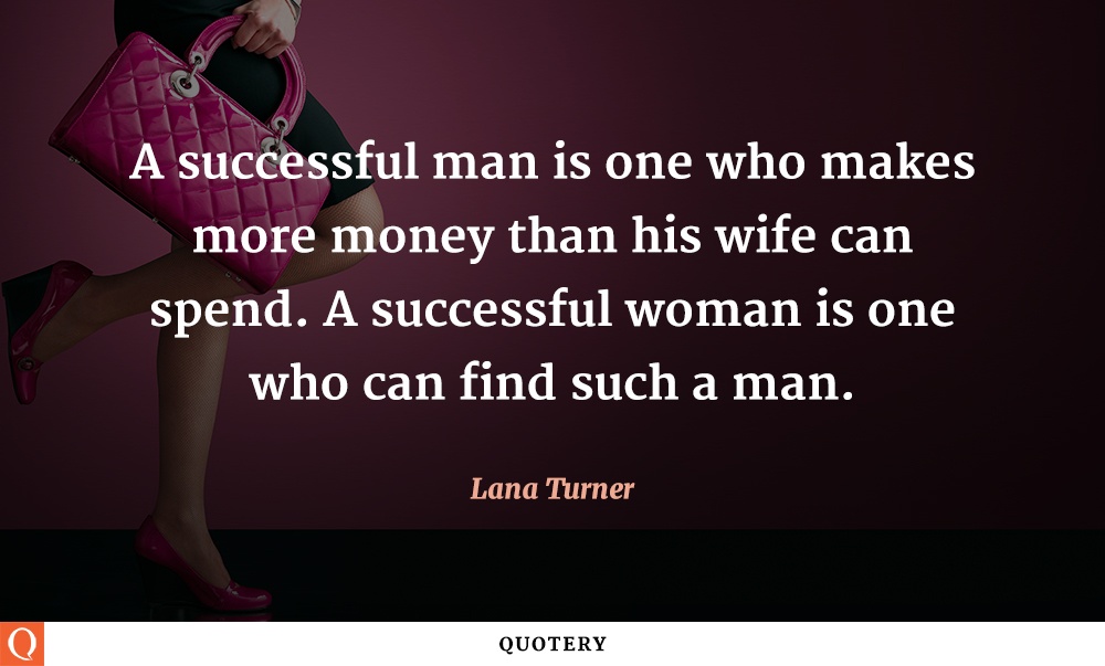 “A successful man is one who makes more money than his wife can spend. A successful woman is one who can find such a man.” — Lana Turner