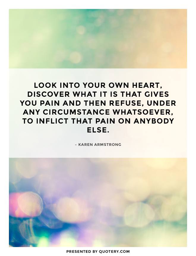 “Look into your own heart, discover what it is that gives you pain and then refuse, under any circumstance whatsoever, to inflict that pain on anybody else.” — Karen Armstrong