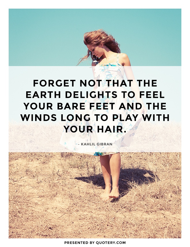 "Forget not that the earth delights to feel your bare feet and the winds long to play with your hair." — Kahlil Gibran