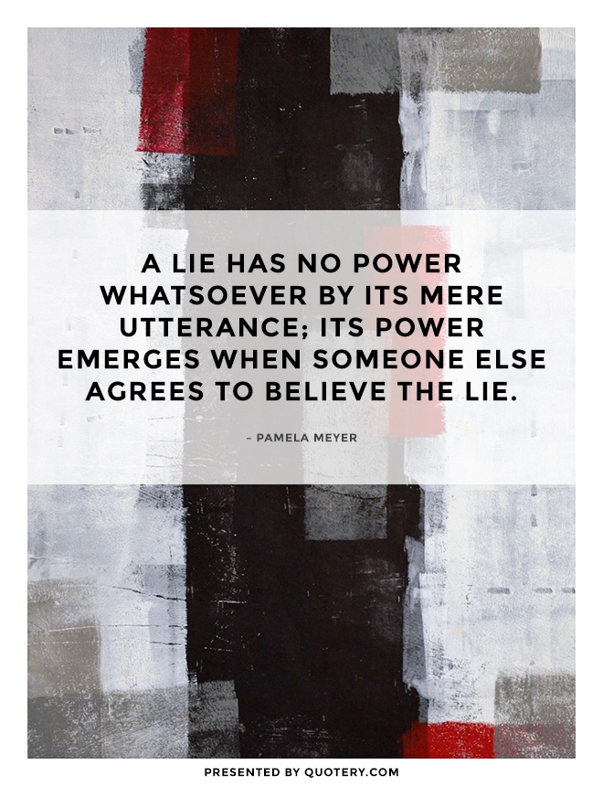 “A lie has no power whatsoever by its mere utterance; its power emerges when someone else agrees to believe the lie.” — Pamela Meyer