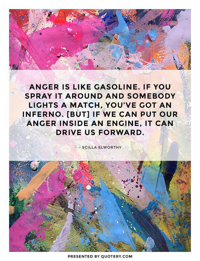 “Anger is like gasoline. If you spray it around and somebody lights a match, you've got an inferno. [But] if we can put our anger inside an engine, it can drive us forward.” — Scilla Elworthy