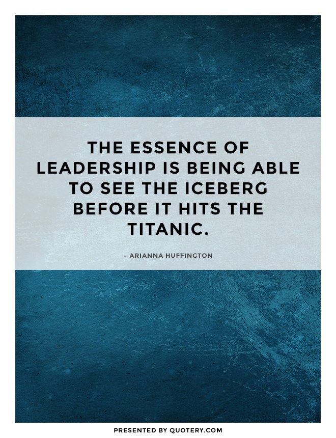 “The essence of leadership is being able to see the iceberg before it hits the Titanic.” — Arianna Huffington