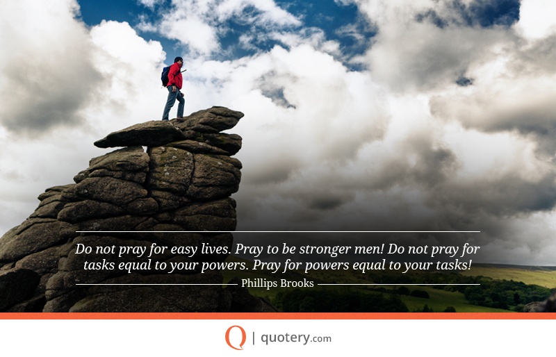 “Do not pray for easy lives. Pray to be stronger men! Do not pray for tasks equal to your powers. Pray for powers equal to your tasks!” — Phillips Brooks