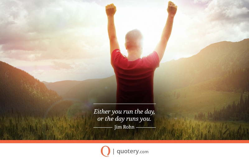 “Either you run the day, or the day runs you.” — Jim Rohn