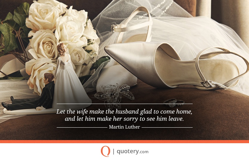 “Let the wife make the husband glad to come home, and let him make her sorry to see him leave.” — Martin Luther
