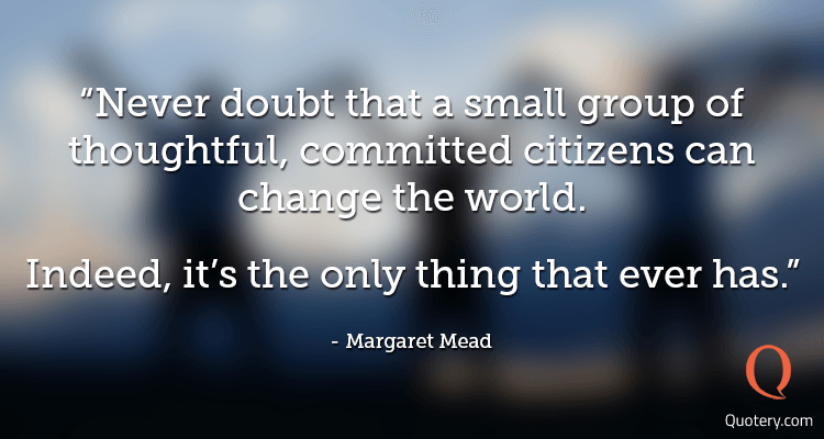 “Never doubt that a small group of thoughtful, committed citizens can change the world. Indeed, it's the only thing that ever has.” — Margaret Mead