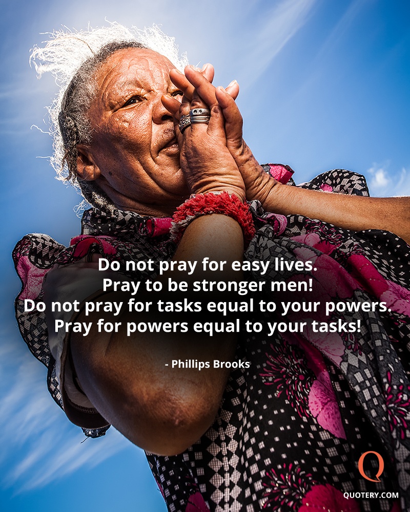 “Do not pray for easy lives. Pray to be stronger men! Do not pray for tasks equal to your powers. Pray for powers equal to your tasks!” — Phillips Brooks