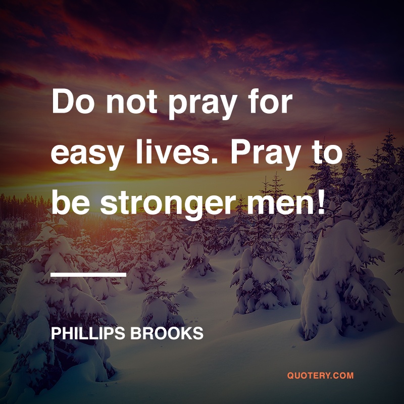 “Do not pray for easy lives. Pray to be stronger men! Do not pray for tasks equal to your powers. Pray for powers equal to your tasks!” — Phillips Brooks