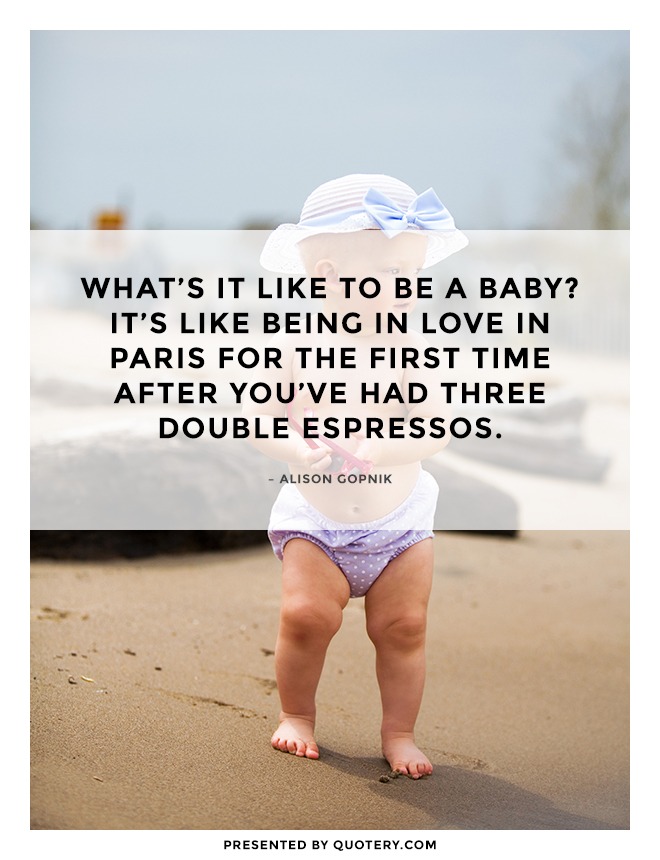 “What’s it like to be a baby? It’s like being in love in Paris for the first time after you’ve had three double espressos.” — Alison Gopnik