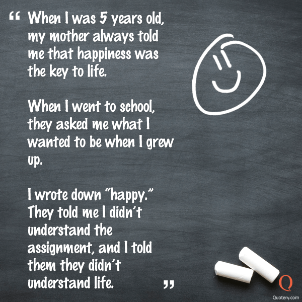 “When I was 5 years old, my mother always told me that happiness was the key to life. When I went to school, they asked me what I wanted to be when I grew up. I wrote down "happy." They told me I didn’t understand the assignment, and I told them they didn’t understand life.” — Anonymous