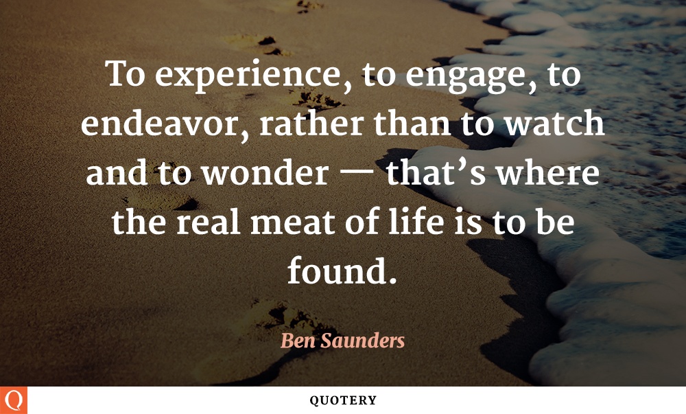 “To experience, to engage, to endeavor, rather than to watch and to wonder — that's where the real meat of life is to be found.” — Ben Saunders