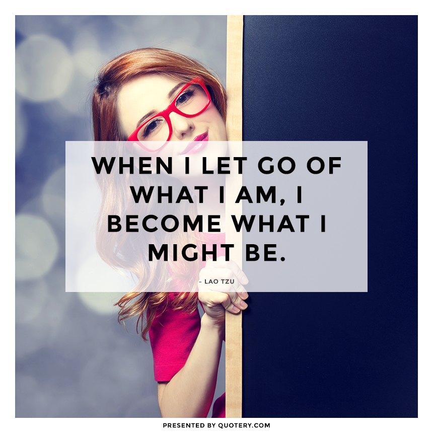 “When I let go of what I am, I become what I might be.” — Lao Tzu