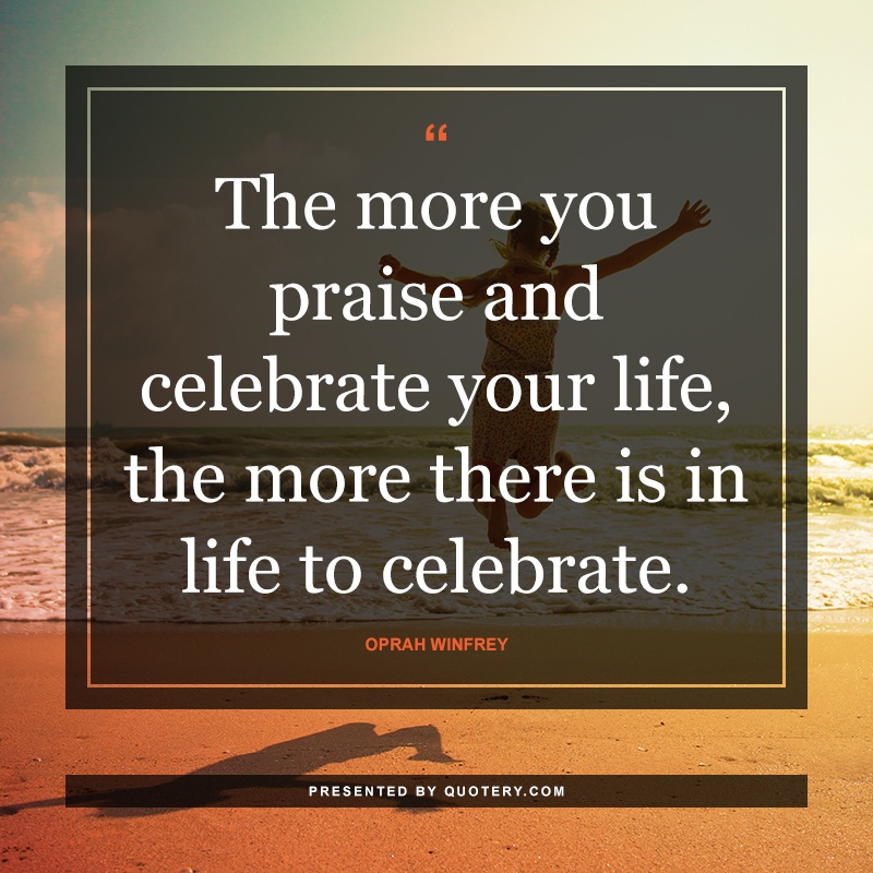 “The more you praise and celebrate your life, the more there is in life to celebrate.” — Oprah Winfrey