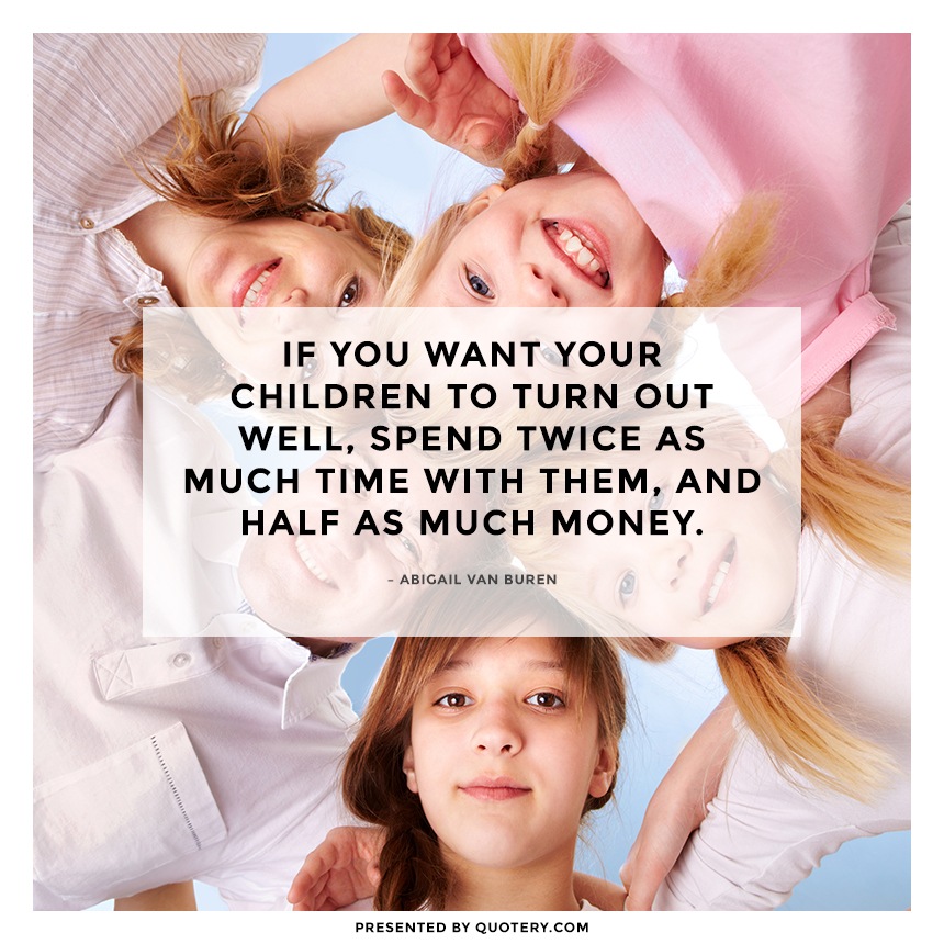 “If you want your children to turn out well, spend twice as much time with them, and half as much money.” — Abigail Van Buren